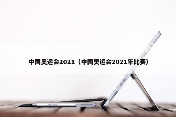 中国奥运会2021（中国奥运会2021年比赛）