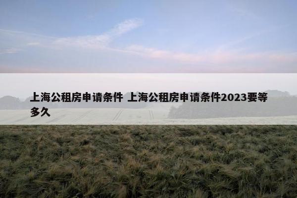 上海公租房申请条件 上海公租房申请条件2023要等多久