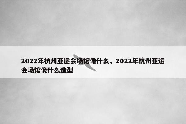 2022年杭州亚运会场馆像什么，2022年杭州亚运会场馆像什么造型