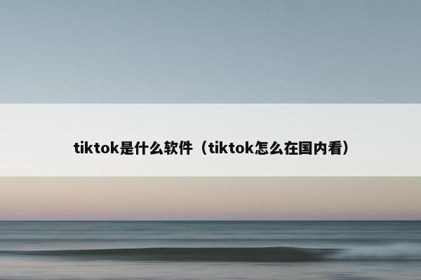 tiktok是什么软件（tiktok怎么在国内看）