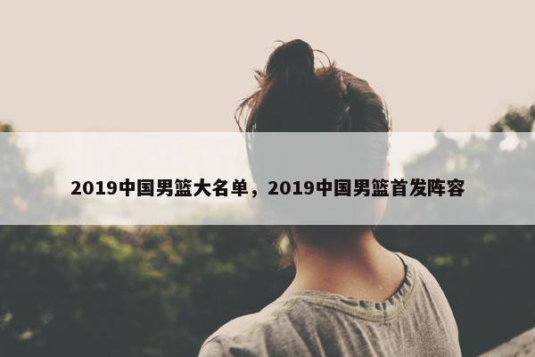 2019中国男篮大名单，2019中国男篮首发阵容