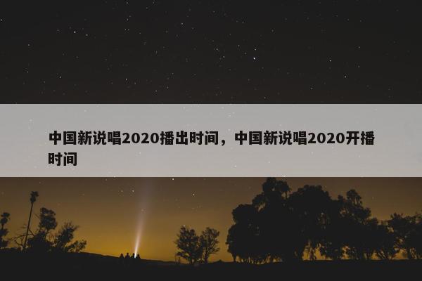 中国新说唱2020播出时间，中国新说唱2020开播时间