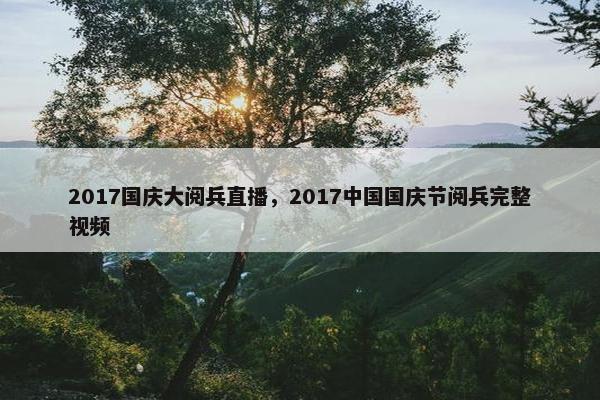 2017国庆大阅兵直播，2017中国国庆节阅兵完整视频