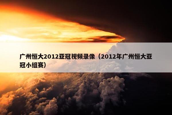 广州恒大2012亚冠视频录像（2012年广州恒大亚冠小组赛）