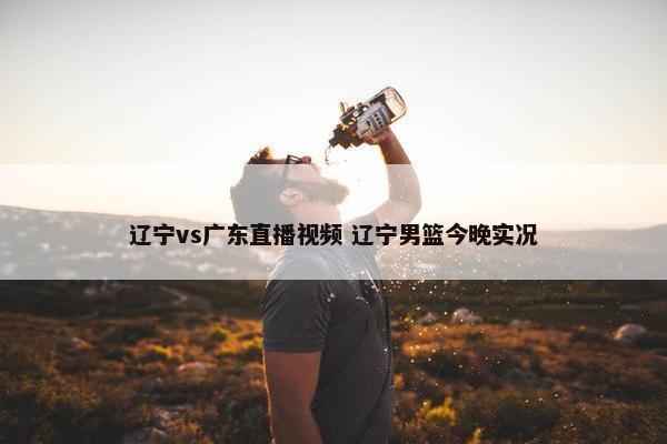 辽宁vs广东直播视频 辽宁男篮今晚实况