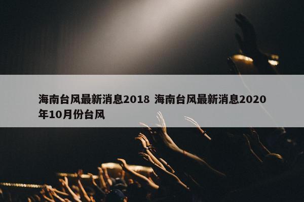 海南台风最新消息2018 海南台风最新消息2020年10月份台风