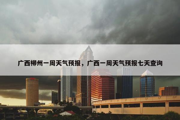 广西柳州一周天气预报，广西一周天气预报七天查询