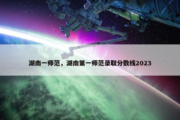 湖南一师范，湖南第一师范录取分数线2023