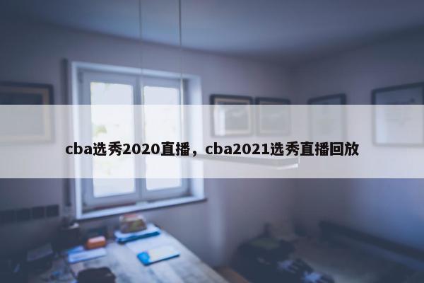 cba选秀2020直播，cba2021选秀直播回放