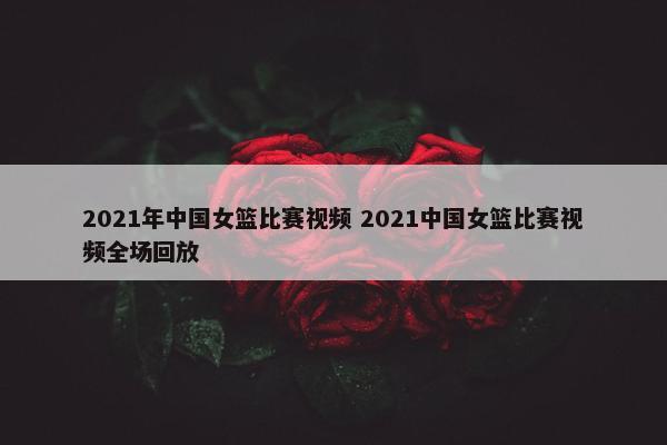 2021年中国女篮比赛视频 2021中国女篮比赛视频全场回放